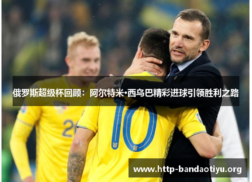 俄罗斯超级杯回顾:阿尔特米·西乌巴精彩进球引领胜利之路 俄罗斯超级杯回顾:阿尔特米·西乌巴精彩进球引领胜利之路