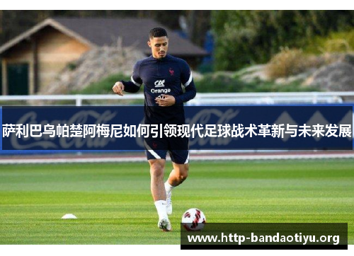 萨利巴乌帕楚阿梅尼如何引领现代足球战术革新与未来发展 萨利巴乌帕楚阿梅尼如何引领现代足球战术革新与未来发展