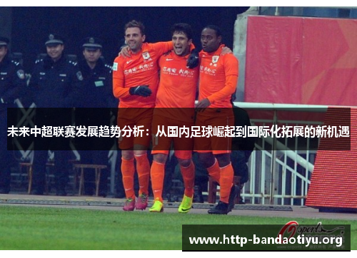 未来中超联赛发展趋势分析:从国内足球崛起到国际化拓展的新机遇 未来中超联赛发展趋势分析:从国内足球崛起到国际化拓展的新机遇