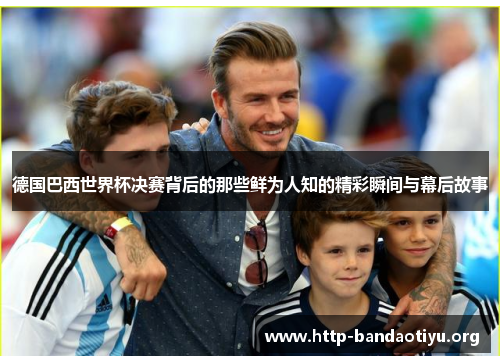 德国巴西世界杯决赛背后的那些鲜为人知的精彩瞬间与幕后故事 德国巴西世界杯决赛背后的那些鲜为人知的精彩瞬间与幕后故事