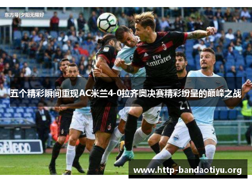 五个精彩瞬间重现AC米兰4-0拉齐奥决赛精彩纷呈的巅峰之战 五个精彩瞬间重现AC米兰4-0拉齐奥决赛精彩纷呈的巅峰之战