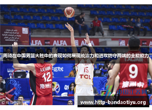 周琦在中国男篮大胜中的表现如何展现统治力和进攻防守两端的全能能力 周琦在中国男篮大胜中的表现如何展现统治力和进攻防守两端的全能能力