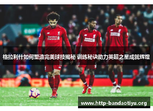 格拉利什如何塑造完美球技揭秘 训练秘诀助力英超之星成就辉煌