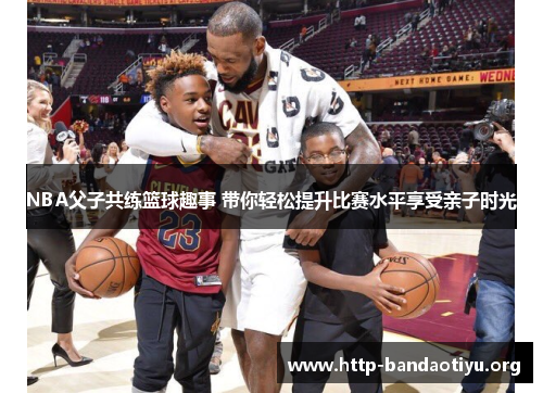 NBA父子共练篮球趣事 带你轻松提升比赛水平享受亲子时光 NBA父子共练篮球趣事 带你轻松提升比赛水平享受亲子时光