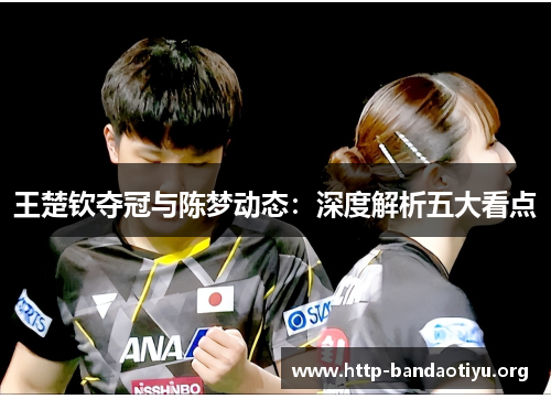 王楚钦夺冠与陈梦动态:深度解析五大看点 王楚钦夺冠与陈梦动态:深度解析五大看点