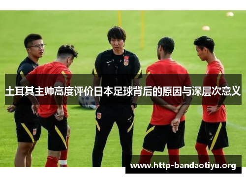 土耳其主帅高度评价日本足球背后的原因与深层次意义 土耳其主帅高度评价日本足球背后的原因与深层次意义