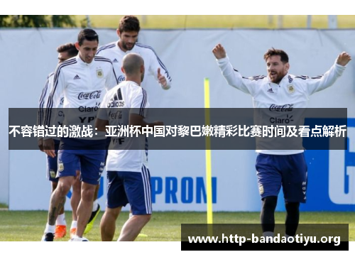 不容错过的激战:亚洲杯中国对黎巴嫩精彩比赛时间及看点解析 不容错过的激战:亚洲杯中国对黎巴嫩精彩比赛时间及看点解析