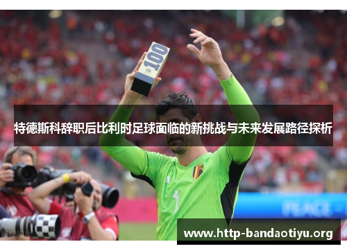 特德斯科辞职后比利时足球面临的新挑战与未来发展路径探析 特德斯科辞职后比利时足球面临的新挑战与未来发展路径探析