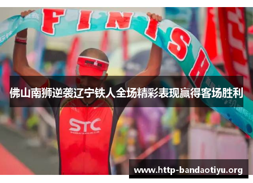 佛山南狮逆袭辽宁铁人全场精彩表现赢得客场胜利 佛山南狮逆袭辽宁铁人全场精彩表现赢得客场胜利