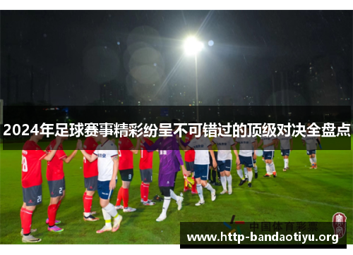 2024年足球赛事精彩纷呈不可错过的顶级对决全盘点