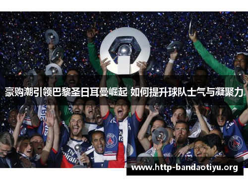 豪购潮引领巴黎圣日耳曼崛起 如何提升球队士气与凝聚力 豪购潮引领巴黎圣日耳曼崛起 如何提升球队士气与凝聚力