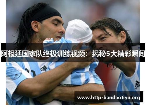 阿根廷国家队终极训练视频:揭秘5大精彩瞬间 阿根廷国家队终极训练视频:揭秘5大精彩瞬间
