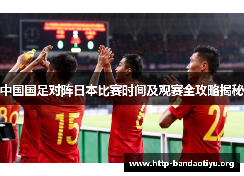 中国国足对阵日本比赛时间及观赛全攻略揭秘 中国国足对阵日本比赛时间及观赛全攻略揭秘