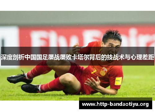 深度剖析中国国足屡战屡败卡塔尔背后的技战术与心理差距